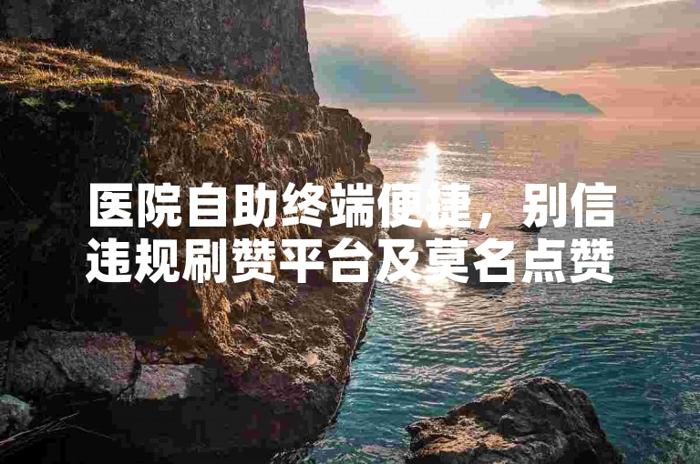 医院自助终端便捷，别信违规刷赞平台及莫名点赞行为。