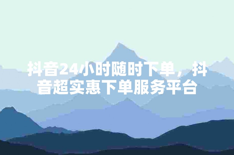 抖音24小时随时下单，抖音超实惠下单服务平台