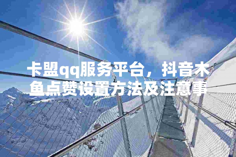 卡盟qq服务平台，抖音木鱼点赞设置方法及注意事项详解。
