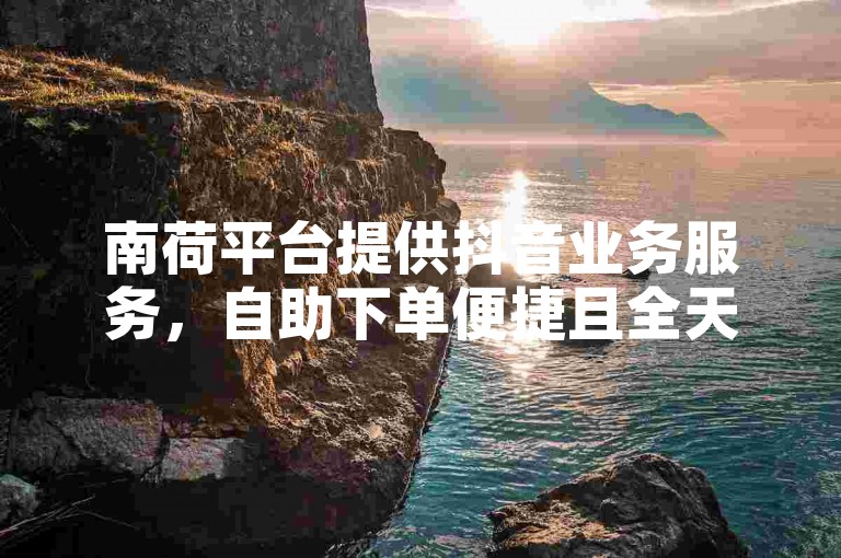 南荷平台提供抖音业务服务，自助下单便捷且全天有支持。