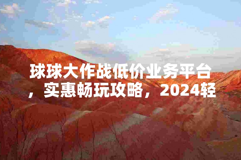 球球大作战低价业务平台，实惠畅玩攻略，2024轻松上手！