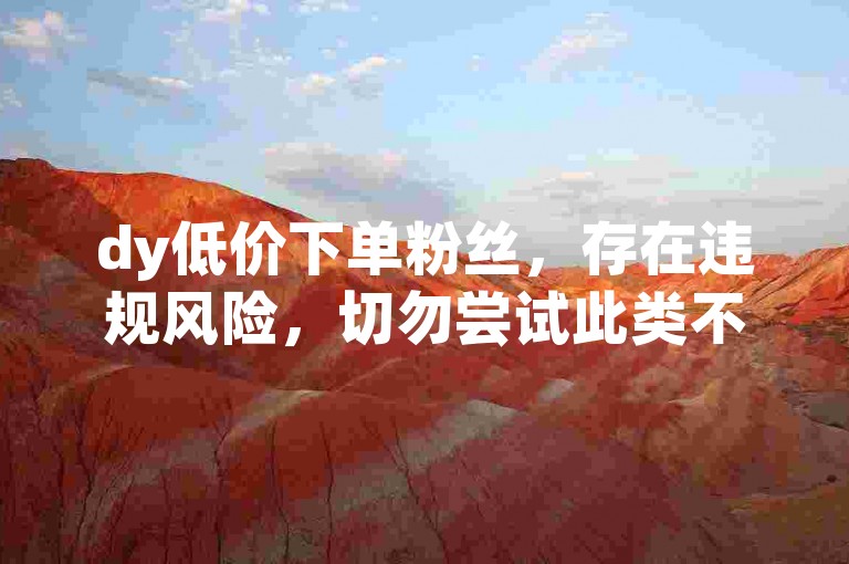 dy低价下单粉丝，存在违规风险，切勿尝试此类不当操作。