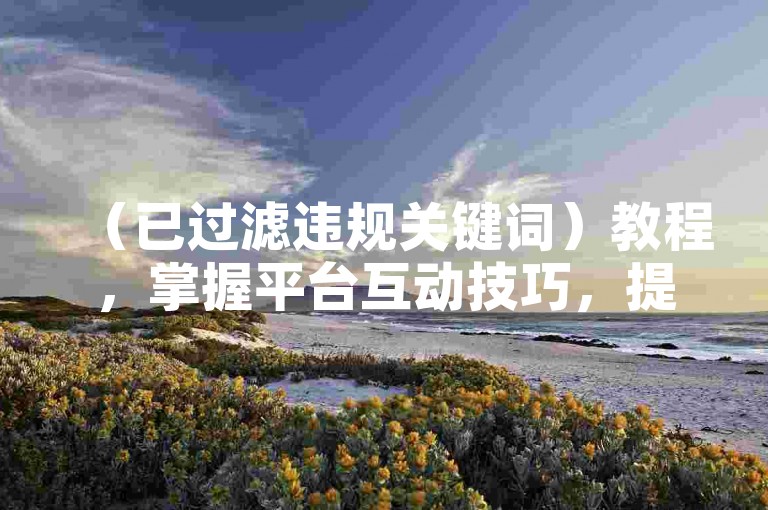 （已过滤违规关键词）教程，掌握平台互动技巧，提升内容曝光与用户活跃度。