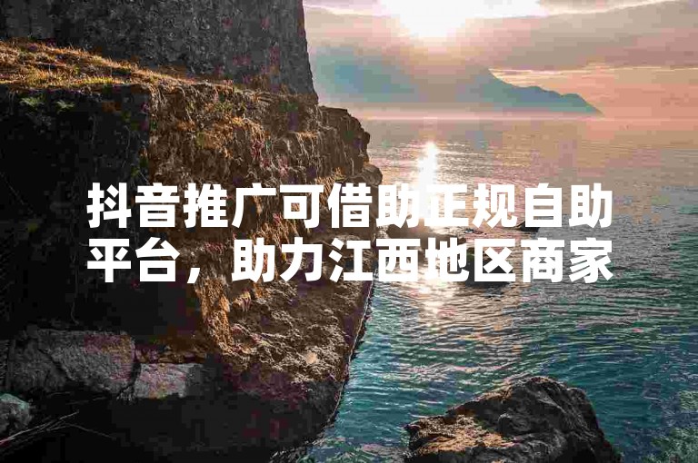 抖音推广可借助正规自助平台，助力江西地区商家高效营销。