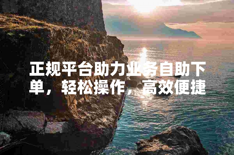 正规平台助力业务自助下单，轻松操作，高效便捷无风险。