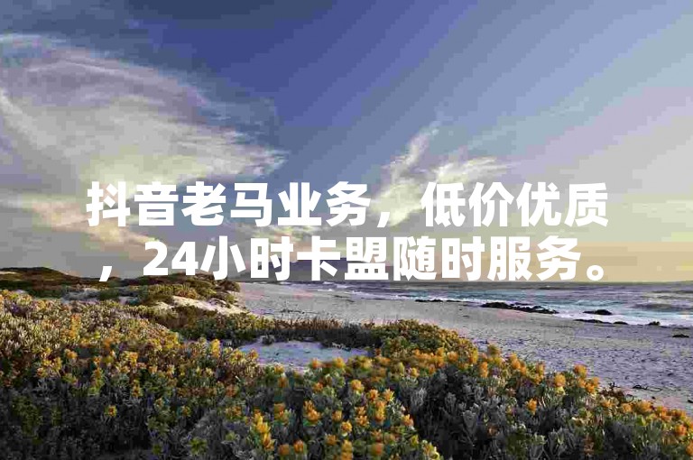 抖音老马业务，低价优质，24小时卡盟随时服务。