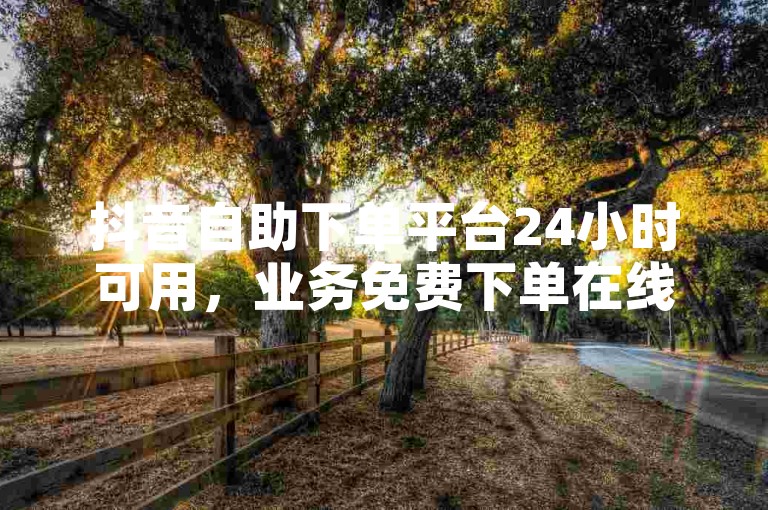 抖音自助下单平台24小时可用，业务免费下单在线操作便捷