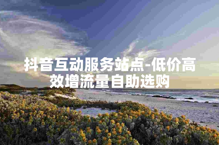 抖音互动服务站点-低价高效增流量自助选购