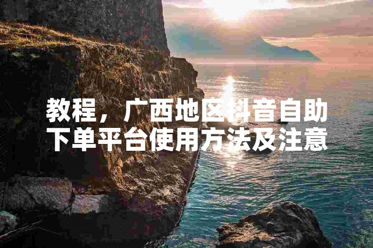 教程，广西地区抖音自助下单平台使用方法及注意事项详解