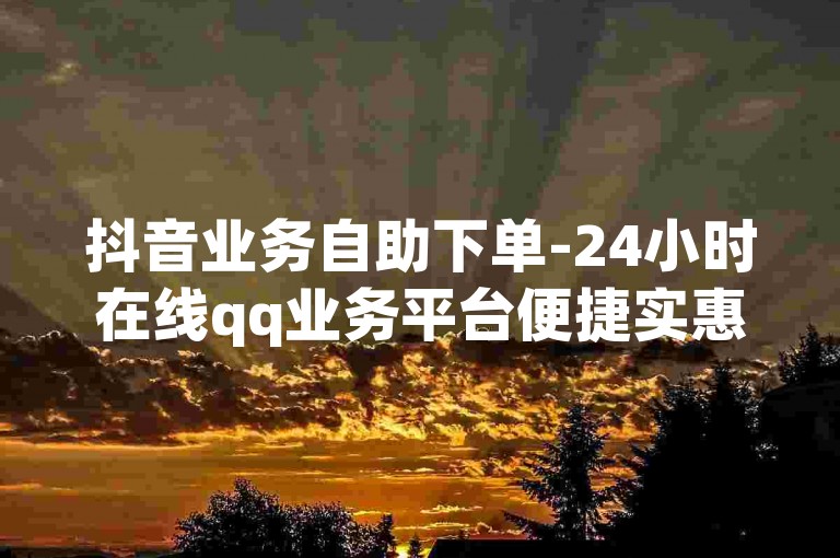 抖音业务自助下单-24小时在线qq业务平台便捷实惠