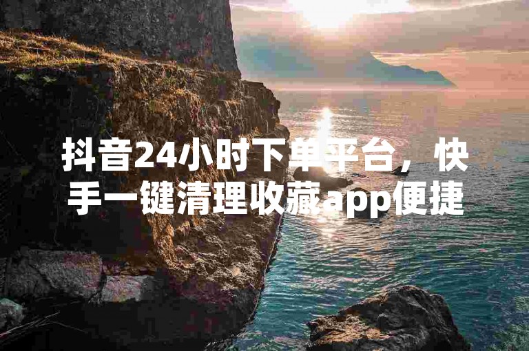 抖音24小时下单平台，快手一键清理收藏app便捷下载。