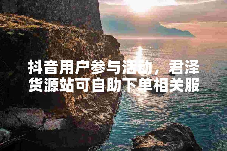 抖音用户参与活动，君泽货源站可自助下单相关服务。