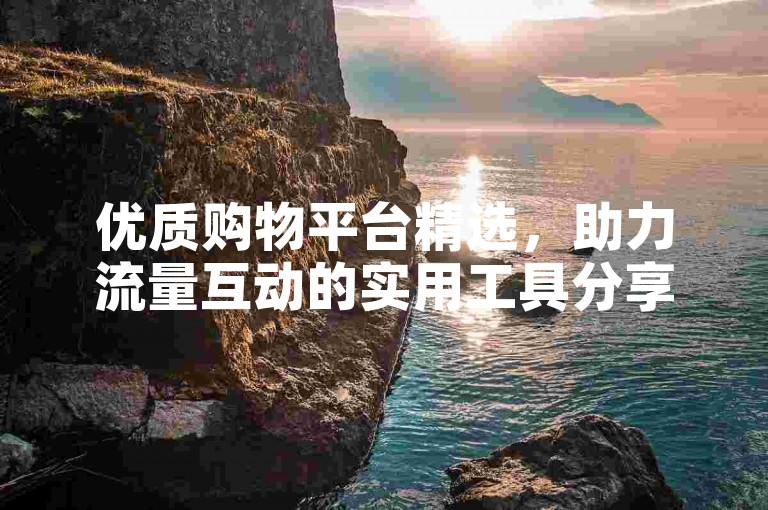 优质购物平台精选，助力流量互动的实用工具分享