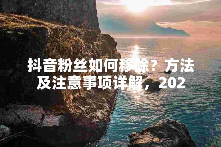 抖音粉丝如何移除？方法及注意事项详解，2025必备技巧