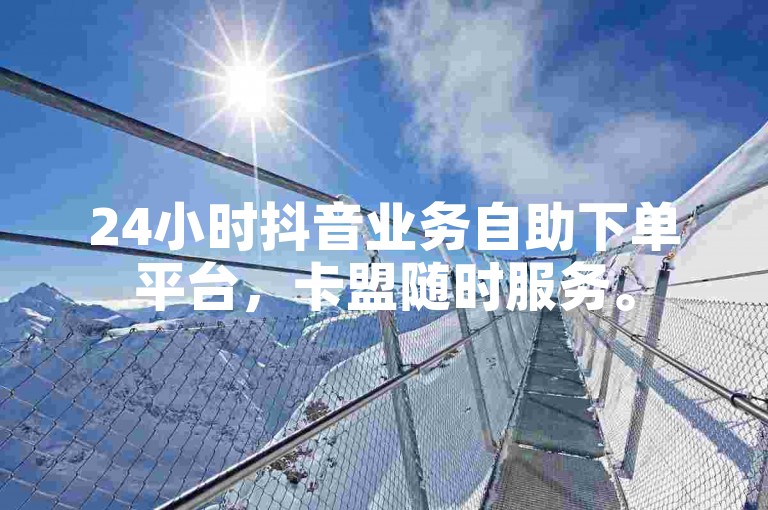 24小时抖音业务自助下单平台，卡盟随时服务。