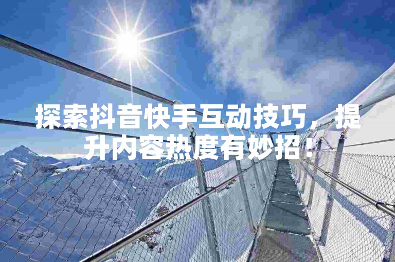 探索抖音快手互动技巧，提升内容热度有妙招！