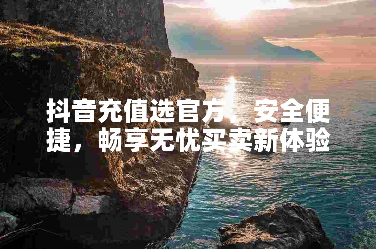 抖音充值选官方，安全便捷，畅享无忧买卖新体验。