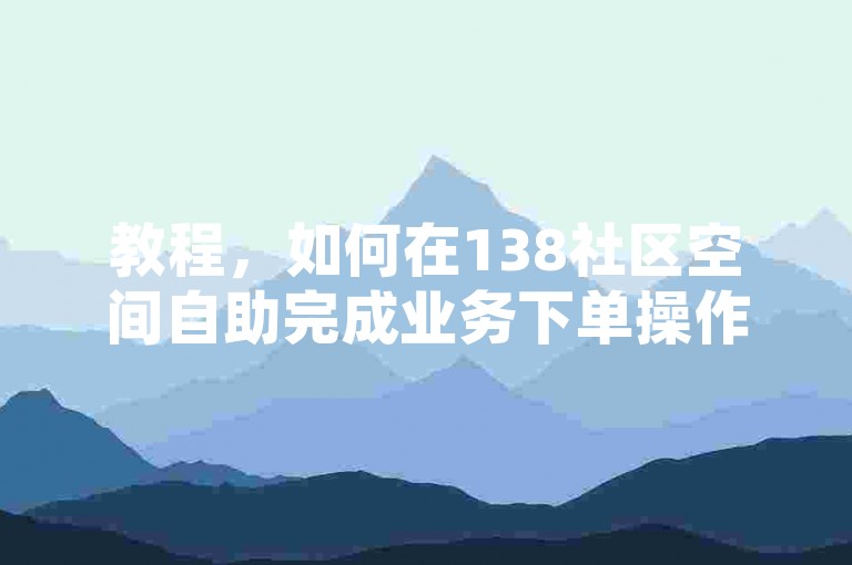 教程，如何在138社区空间自助完成业务下单操作？