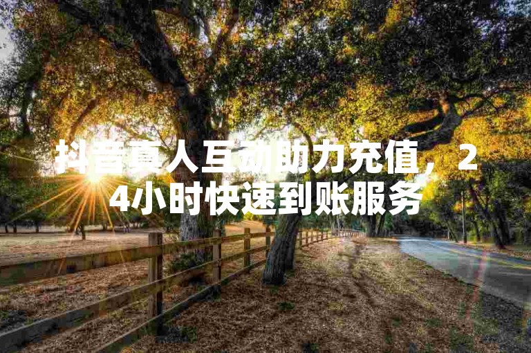 抖音真人互动助力充值，24小时快速到账服务