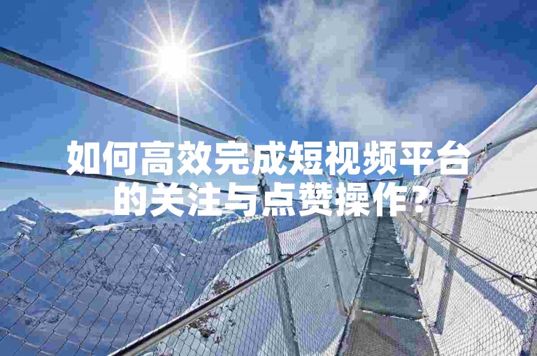 如何高效完成短视频平台的关注与点赞操作？