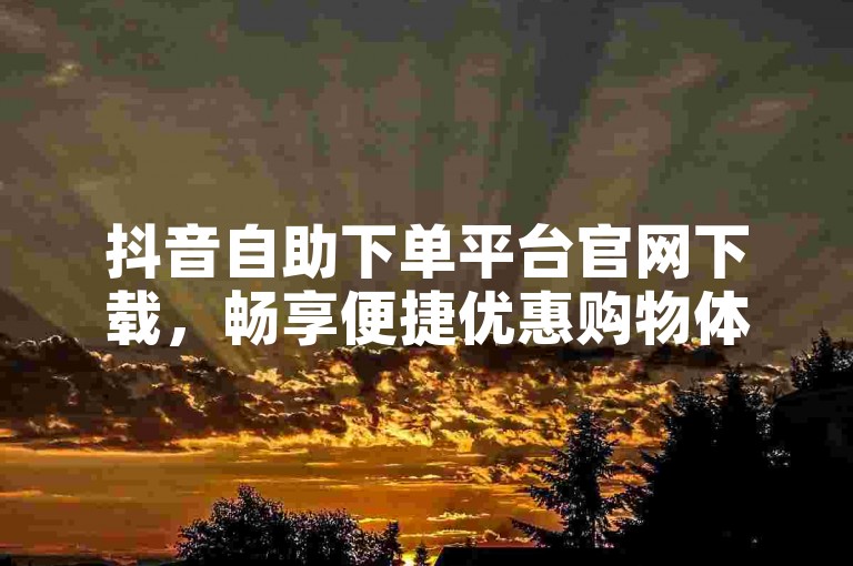 抖音自助下单平台官网下载，畅享便捷优惠购物体验。