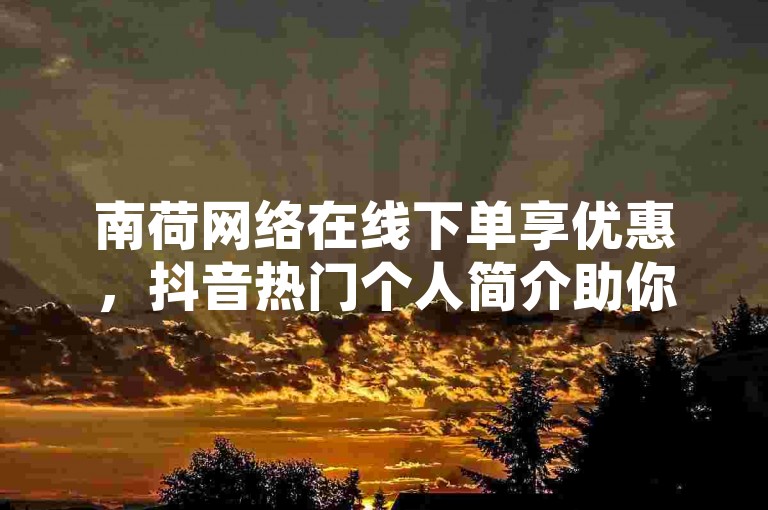 南荷网络在线下单享优惠，抖音热门个人简介助你展风采。