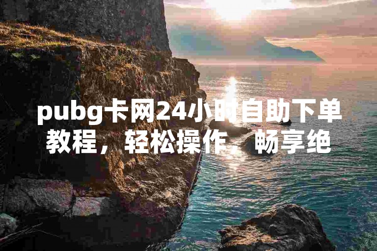 pubg卡网24小时自助下单教程，轻松操作，畅享绝地求生游戏时光！