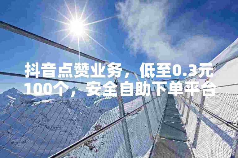 抖音点赞业务，低至0.3元100个，安全自助下单平台。