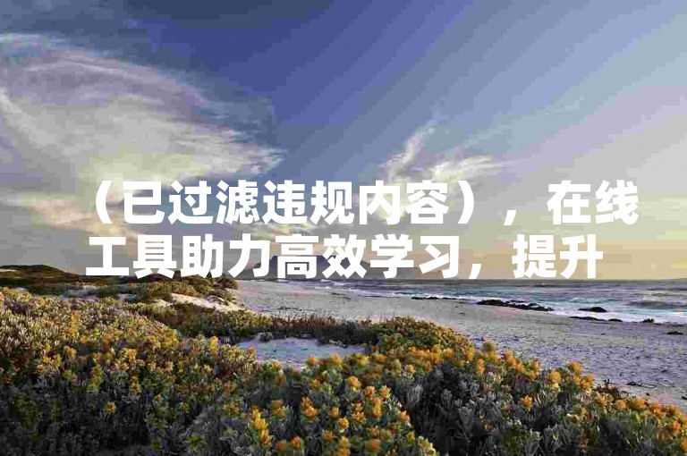 （已过滤违规内容），在线工具助力高效学习，提升技能省时省力。