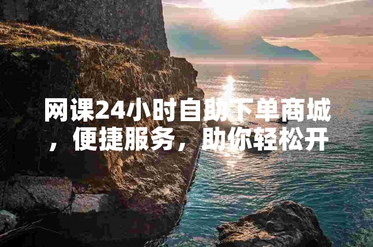 网课24小时自助下单商城，便捷服务，助你轻松开启学习之旅。