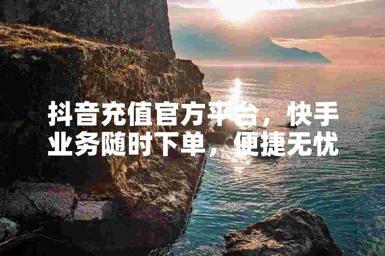 抖音充值官方平台，快手业务随时下单，便捷无忧！