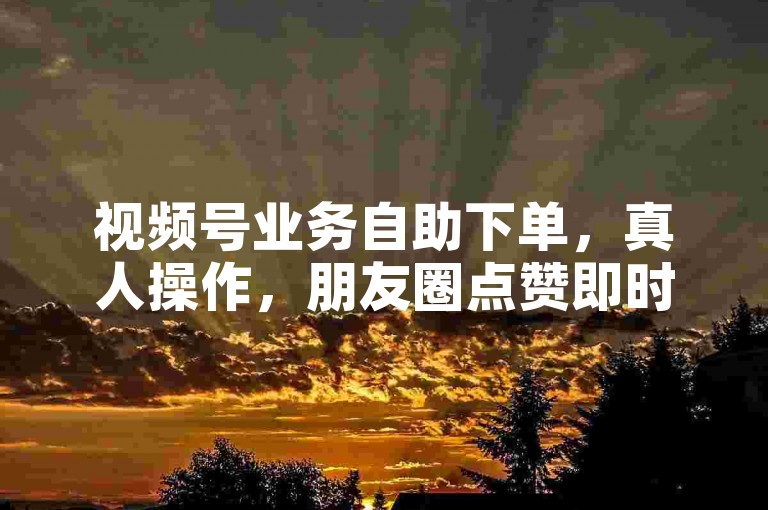 视频号业务自助下单，真人操作，朋友圈点赞即时生效。