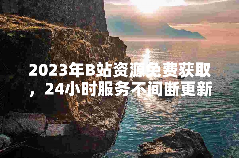 2023年B站资源免费获取，24小时服务不间断更新。