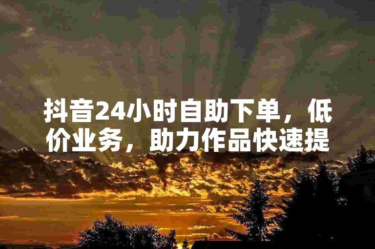 抖音24小时自助下单，低价业务，助力作品快速提升人气！