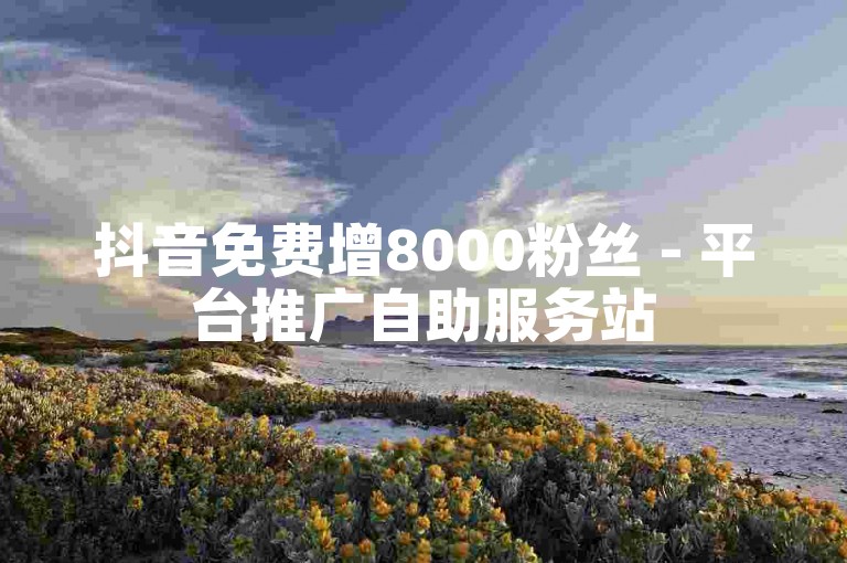 抖音免费增8000粉丝 - 平台推广自助服务站