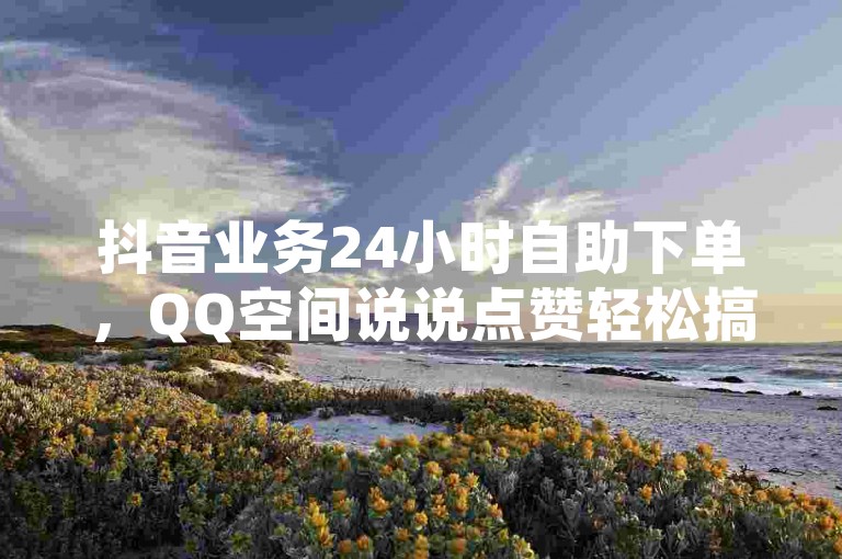 抖音业务24小时自助下单，QQ空间说说点赞轻松搞定。