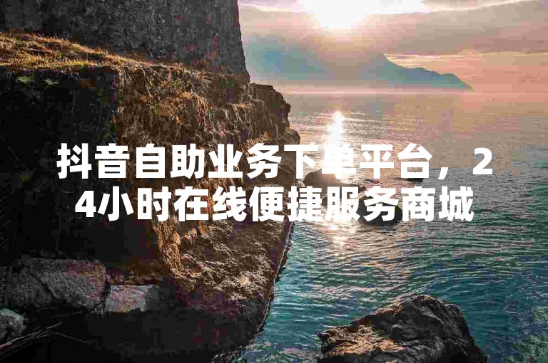 抖音自助业务下单平台，24小时在线便捷服务商城