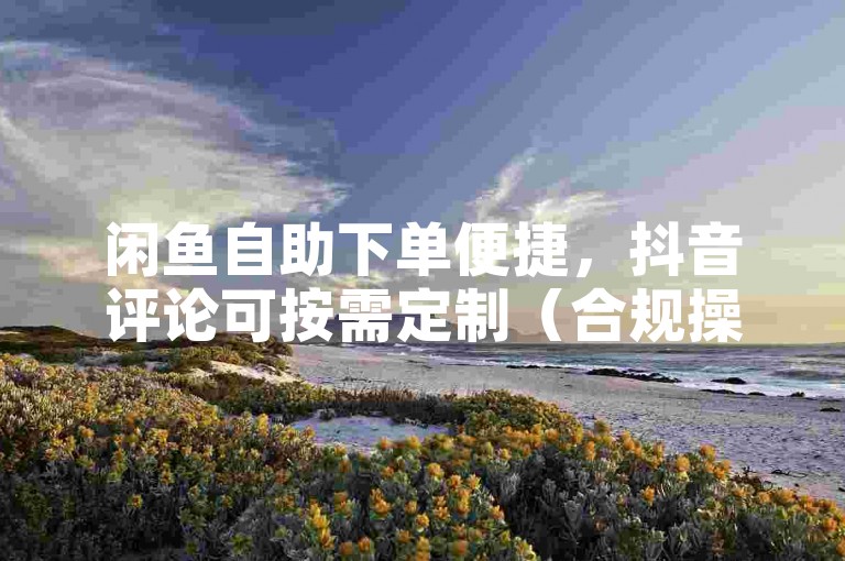 闲鱼自助下单便捷，抖音评论可按需定制（合规操作）