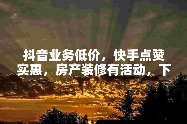 抖音业务低价，快手点赞实惠，房产装修有活动，下单软件便捷