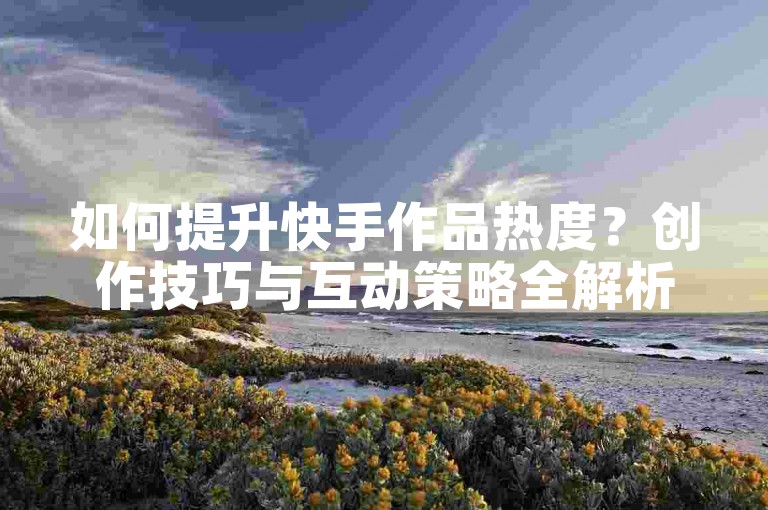 如何提升快手作品热度？创作技巧与互动策略全解析