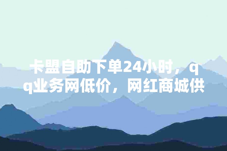 卡盟自助下单24小时，qq业务网低价，网红商城供选择。