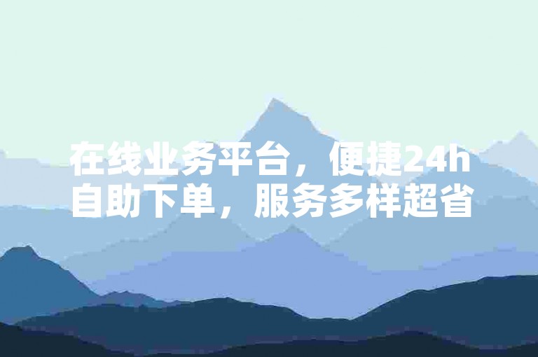 在线业务平台，便捷24h自助下单，服务多样超省心。