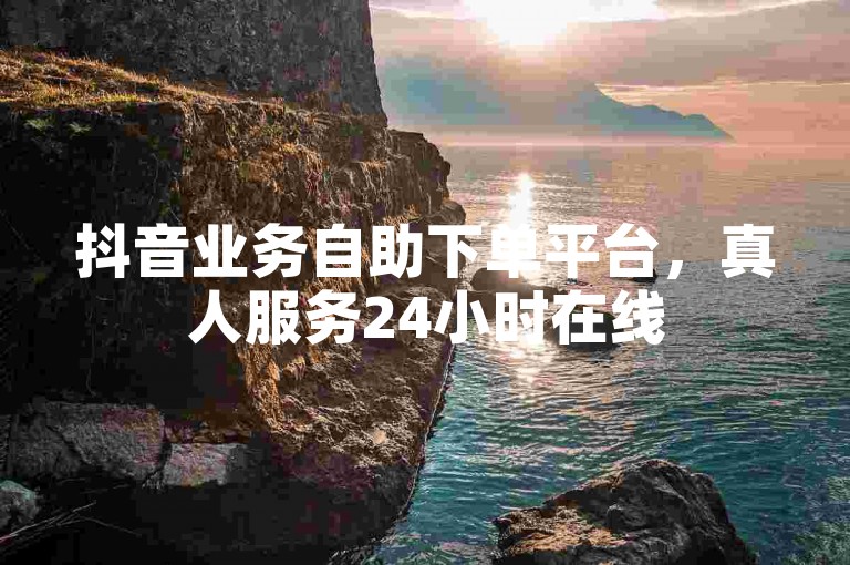 抖音业务自助下单平台，真人服务24小时在线