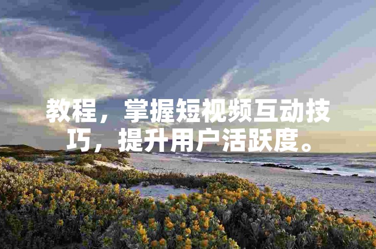 教程，掌握短视频互动技巧，提升用户活跃度。