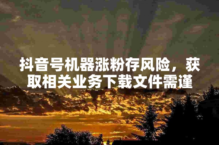 抖音号机器涨粉存风险，获取相关业务下载文件需谨慎。
