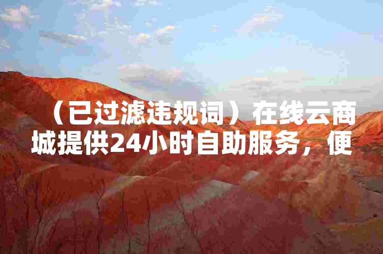 （已过滤违规词）在线云商城提供24小时自助服务，便捷下单轻松购物。