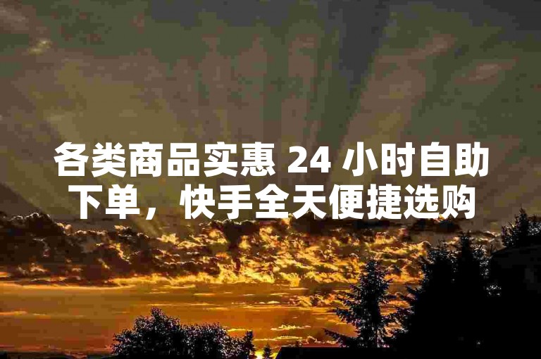 各类商品实惠 24 小时自助下单，快手全天便捷选购。
