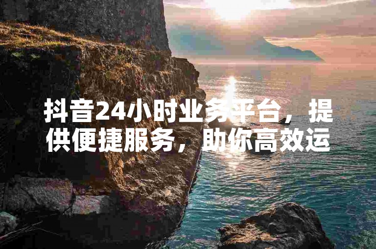 抖音24小时业务平台，提供便捷服务，助你高效运营账号。