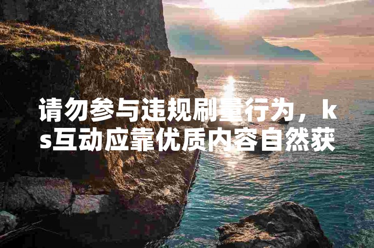 请勿参与违规刷量行为，ks互动应靠优质内容自然获取。