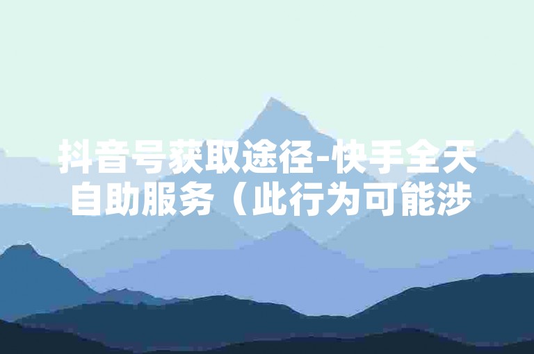 抖音号获取途径-快手全天自助服务（此行为可能涉及违规，不建议参与）